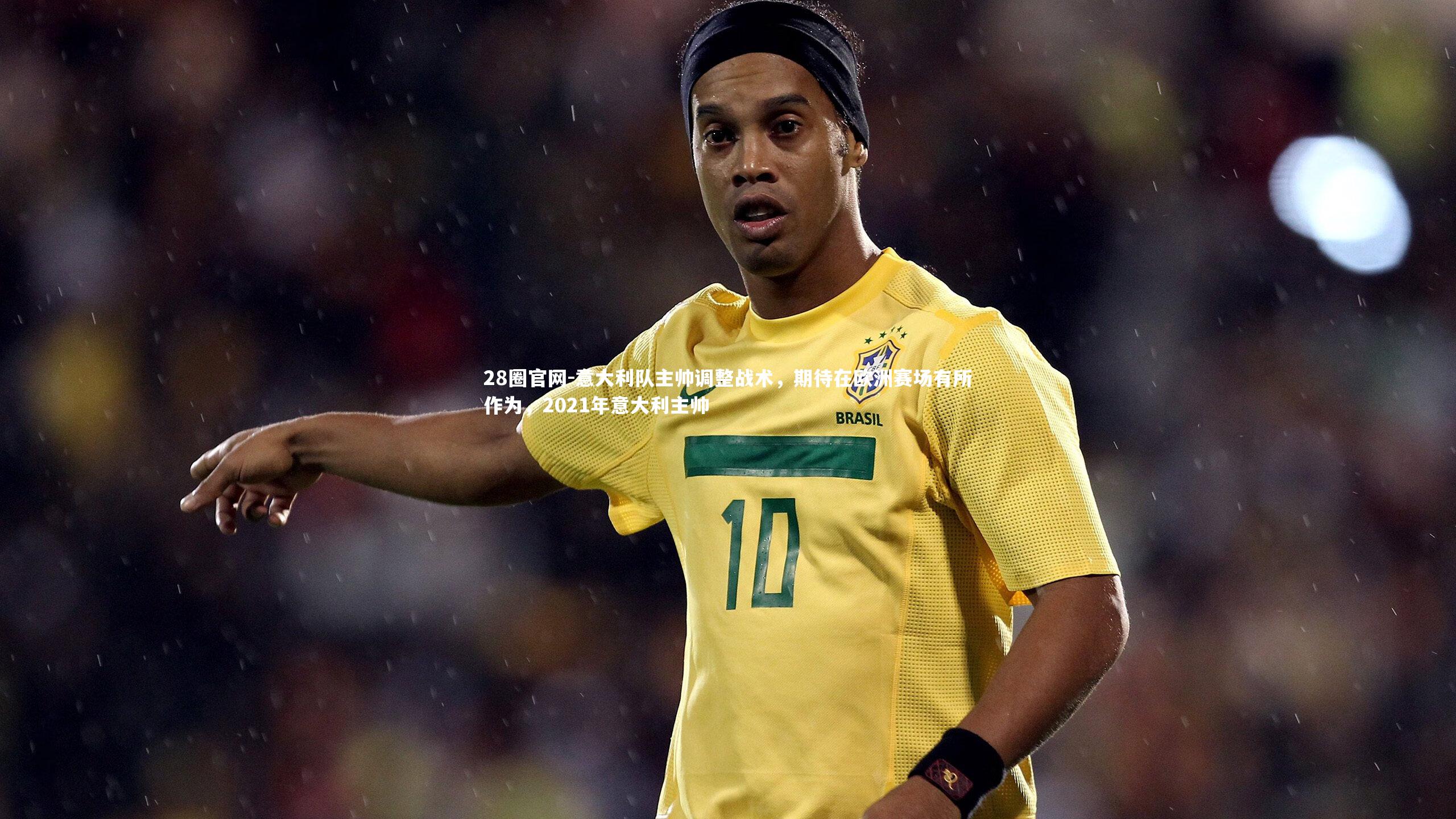28圈官网-意大利队主帅调整战术,期待在欧洲赛场有所作为,2021年意大利主帅