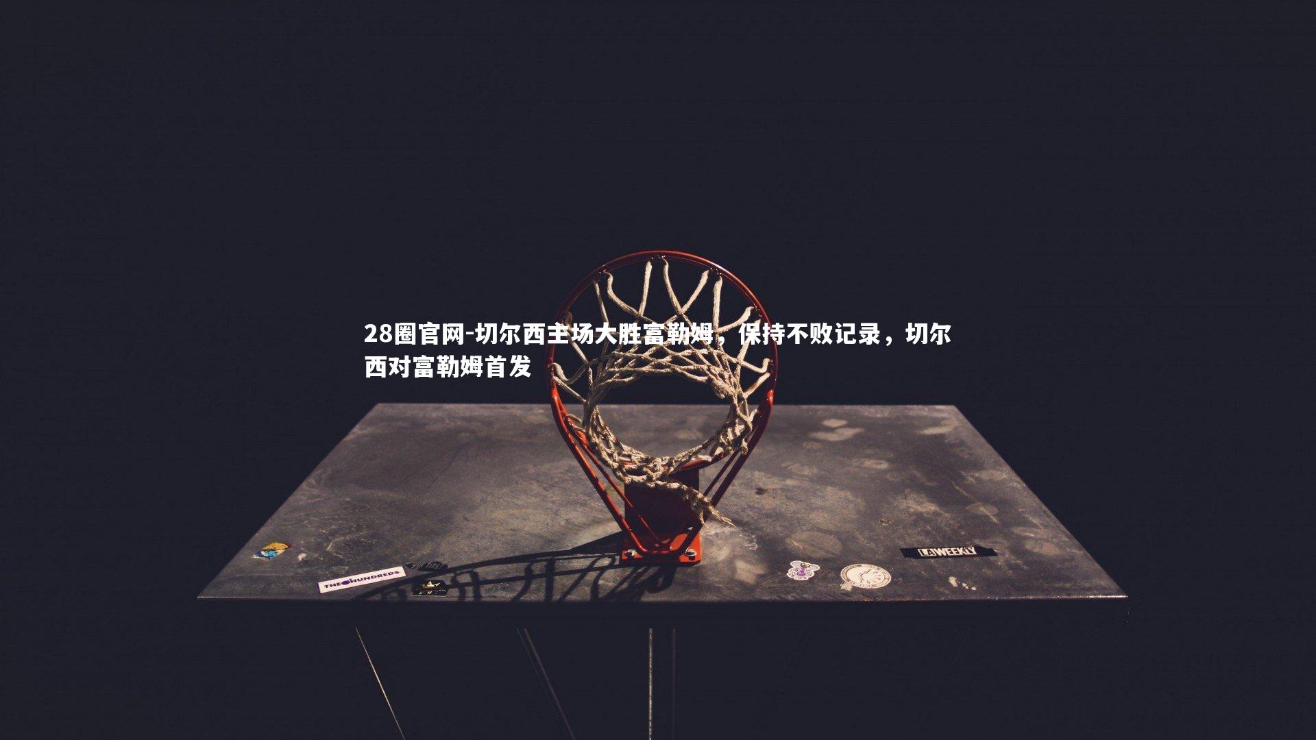 28圈官网-切尔西主场大胜富勒姆，保持不败记录，切尔西对富勒姆首发