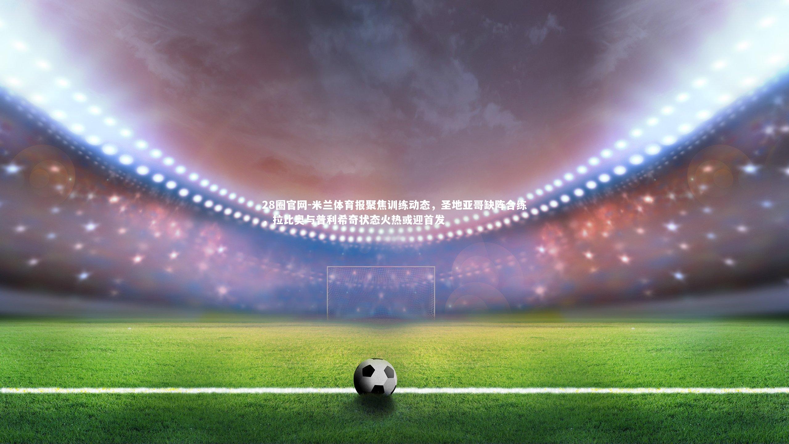 米兰体育报聚焦训练动态,圣地亚哥缺阵合练,拉比奥与普利希奇状态火热或迎首发